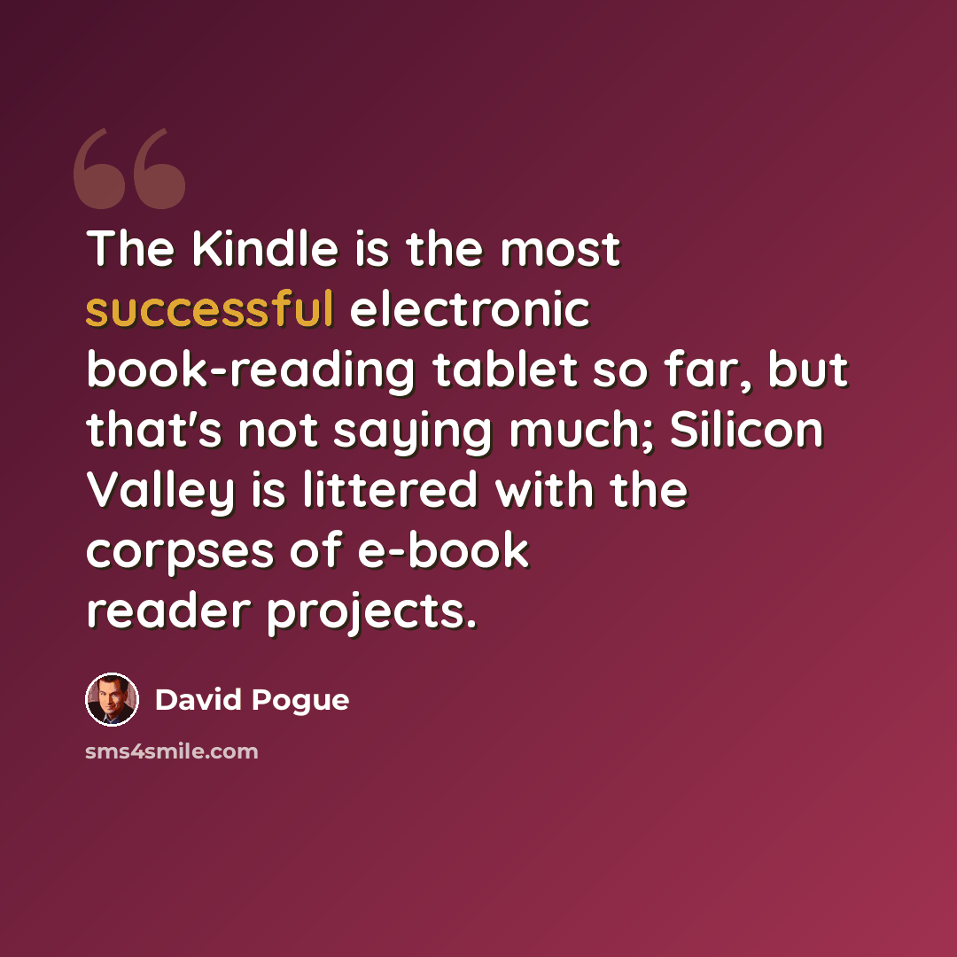 “The Kindle is the most successful electronic book-reading tablet so far, but that's not saying much; Silicon Valley is littered with the corpses of e-book reader projects.” quote by David Pogue