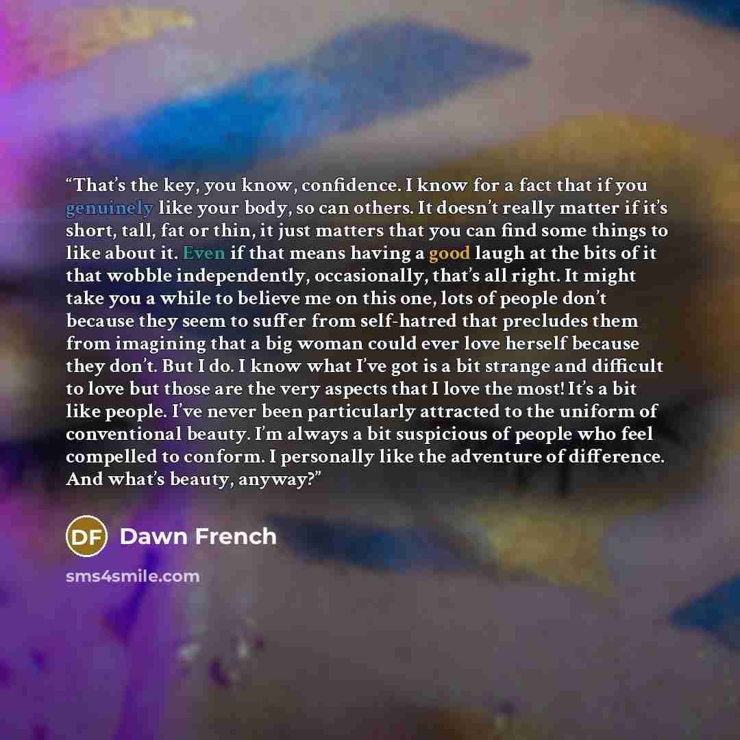 “That’s the key, you know, confidence. I know for a fact that if you genuinely like your body, so can others. It doesn’t really matter if it’s short, tall, fat or thin, it just matters that you can find some things to like about it. Even if that means having a good laugh at the bits of it that…” quote by Dawn French