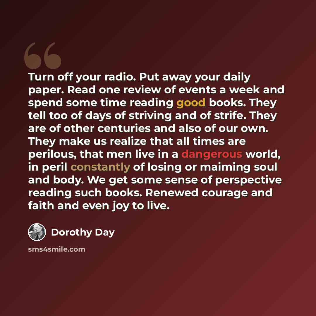 “Turn off your radio. Put away your daily paper. Read one review of events a week and spend some time reading good books. They tell too of days of striving and of strife. They are of other centuries and also of our own. They make us realize that all times are perilous, that men live in a dangerous…” quote by Dorothy Day
