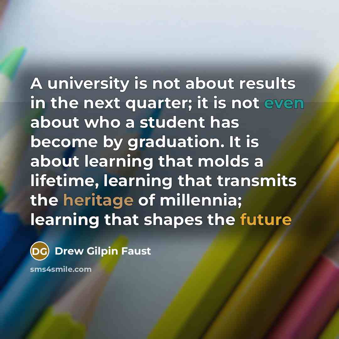 “A university is not about results in the next quarter; it is not even about who a student has become by graduation. It is about learning that molds a lifetime, learning that transmits the heritage of millennia; learning that shapes the future” quote by Drew Gilpin Faust