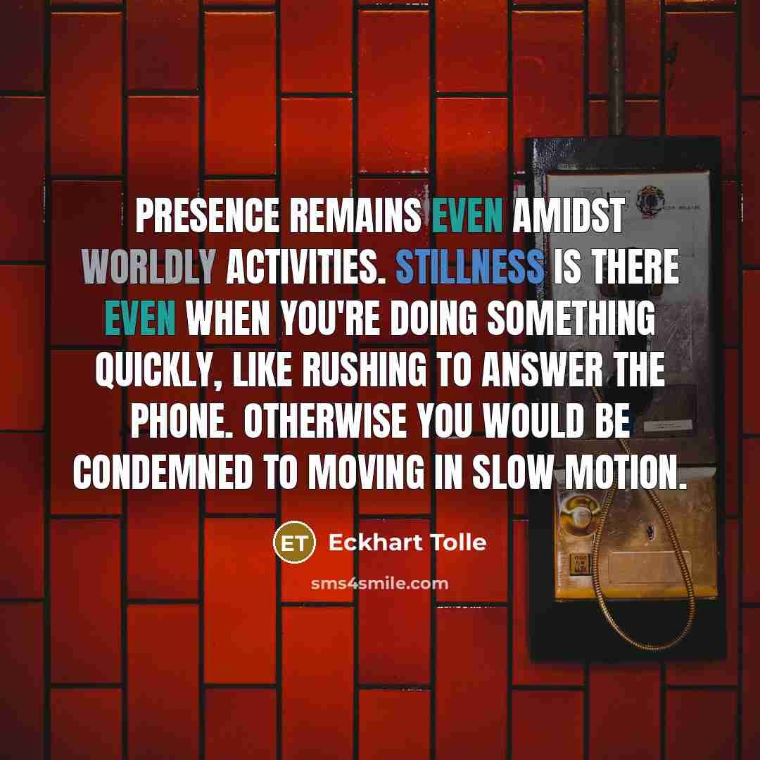 “Presence remains even amidst worldly activities. Stillness is there even when you're doing something quickly, like rushing to answer the phone. Otherwise you would be condemned to moving in slow motion.” quote by Eckhart Tolle