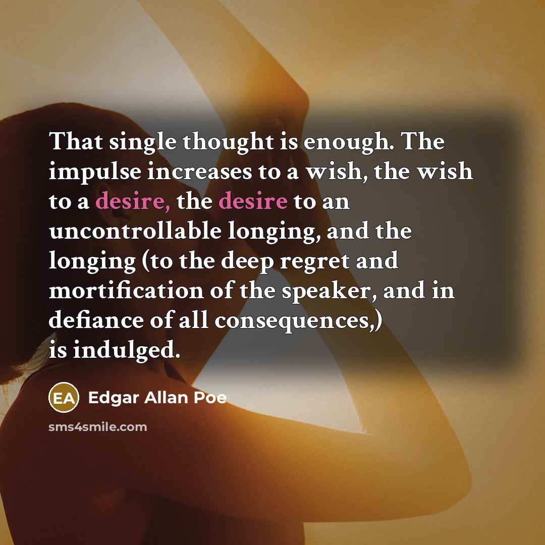 “That single thought is enough. The impulse increases to a wish, the wish to a desire, the desire to an uncontrollable longing, and the longing (to the deep regret and mortification of the speaker, and in defiance of all consequences,) is indulged.” quote by Edgar Allan Poe