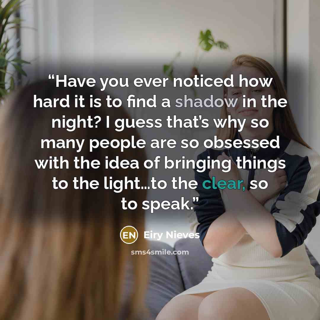 “Have you ever noticed how hard it is to find a shadow in the night? I guess that’s why so many people are so obsessed with the idea of bringing things to the light…to the clear, so to speak.” quote by Eiry Nieves
