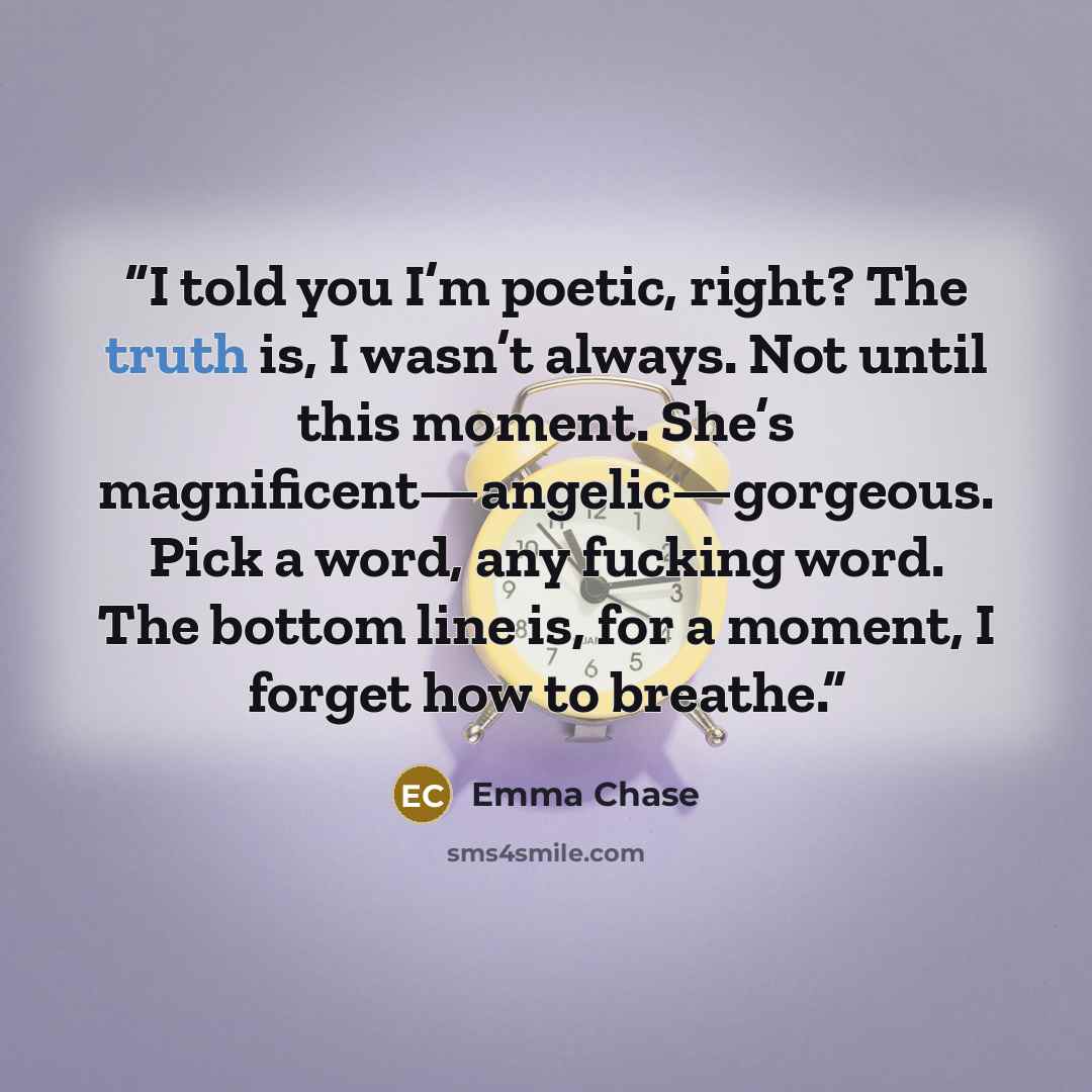 “I told you I’m poetic, right? The truth is, I wasn’t always. Not until this moment. She’s magnificent—angelic—gorgeous. Pick a word, any fucking word. The bottom line is, for a moment, I forget how to breathe.” quote by Emma Chase