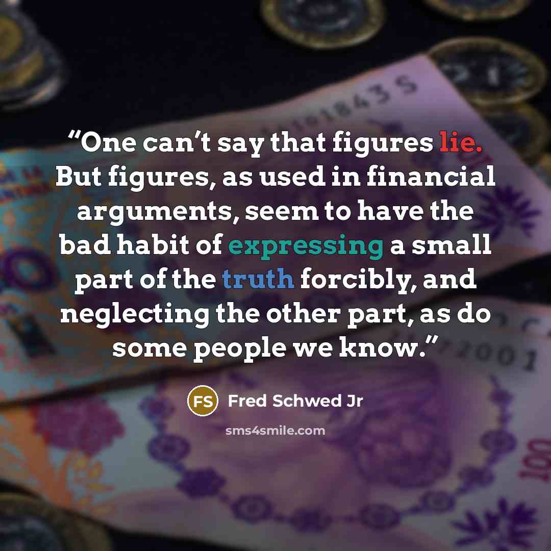 “One can’t say that figures lie. But figures, as used in financial arguments, seem to have the bad habit of expressing a small part of the truth forcibly, and neglecting the other part, as do some people we know.” quote by Fred Schwed Jr
