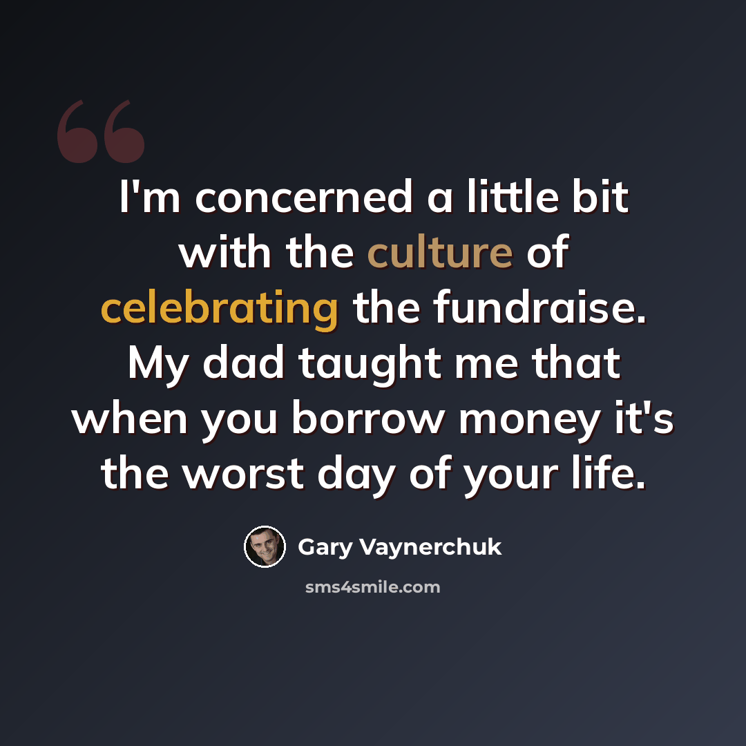 “I'm concerned a little bit with the culture of celebrating the fundraise. My dad taught me that when you borrow money it's the worst day of your life.” quote by Gary Vaynerchuk