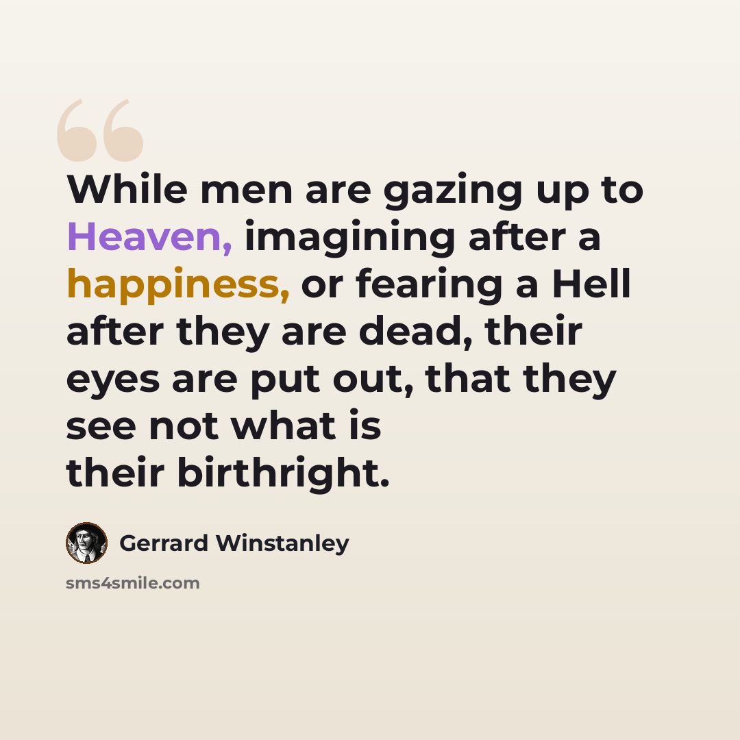 “While men are gazing up to Heaven, imagining after a happiness, or fearing a Hell after they are dead, their eyes are put out, that they see not what is their birthright.” quote by Gerrard Winstanley