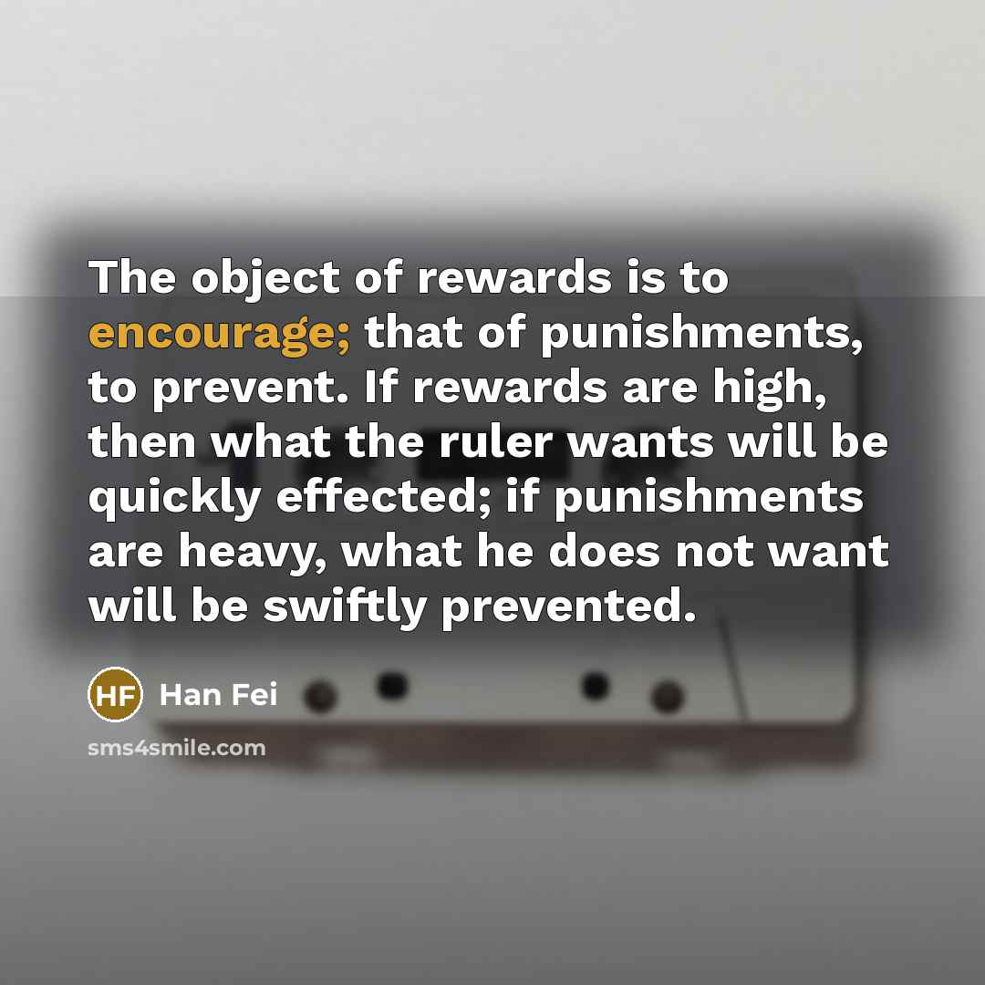 “The object of rewards is to encourage; that of punishments, to prevent. If rewards are high, then what the ruler wants will be quickly effected; if punishments are heavy, what he does not want will be swiftly prevented.” quote by Han Fei