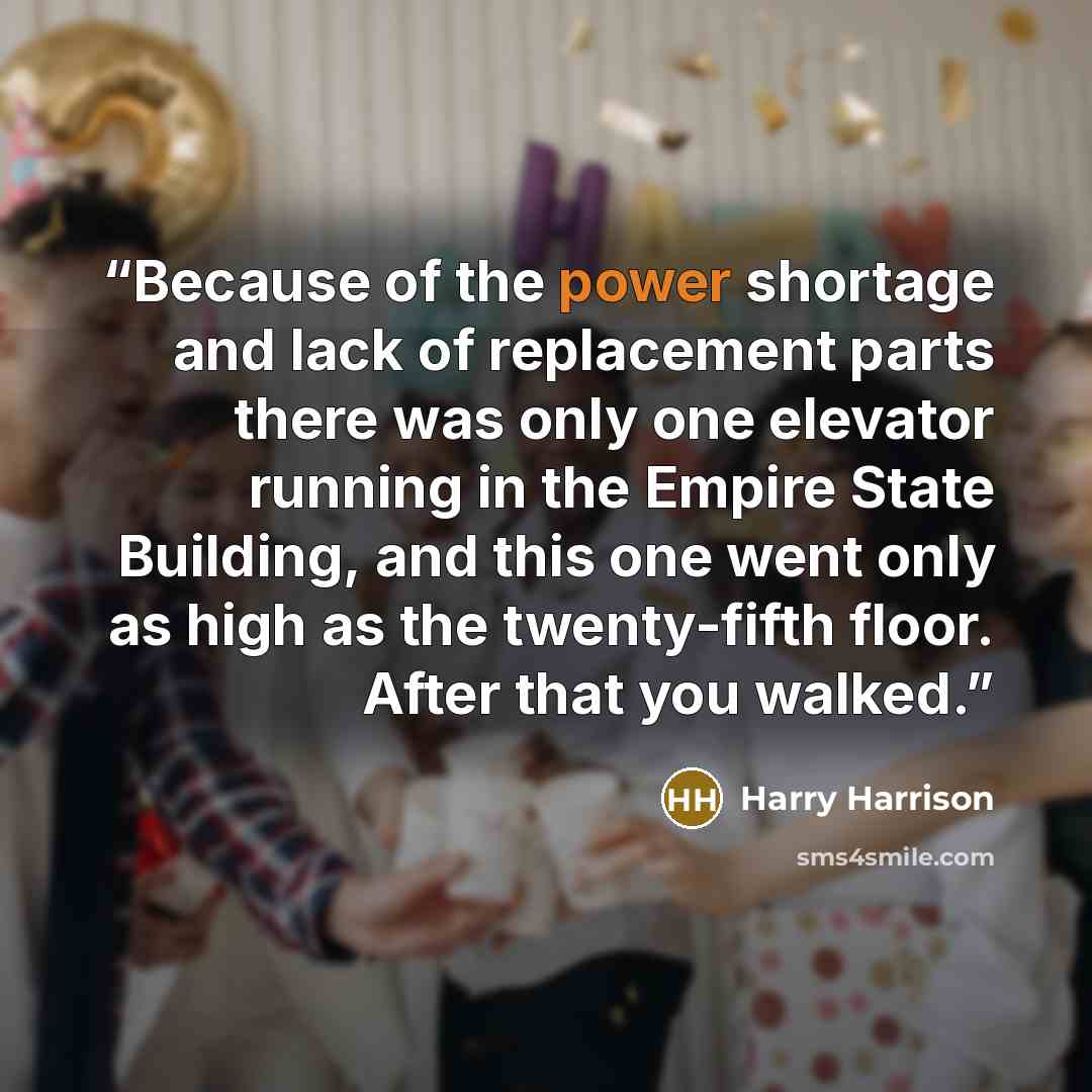 “Because of the power shortage and lack of replacement parts there was only one elevator running in the Empire State Building, and this one went only as high as the twenty-fifth floor. After that you walked.” quote by Harry Harrison