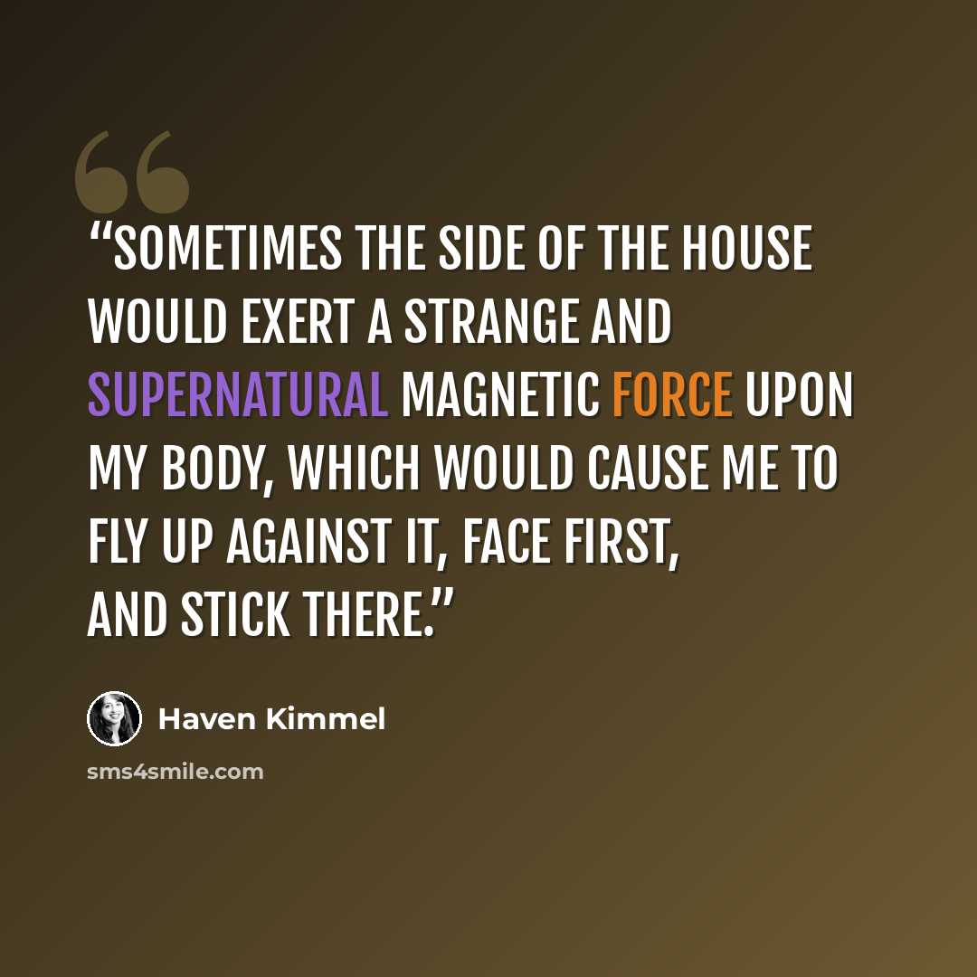 “Sometimes the side of the house would exert a strange and supernatural magnetic force upon my body, which would cause me to fly up against it, face first, and stick there.” quote by Haven Kimmel