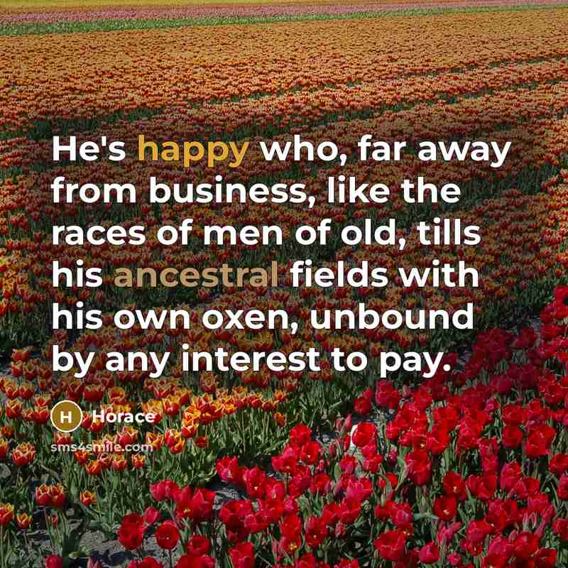 “He's happy who, far away from business, like the races of men of old, tills his ancestral fields with his own oxen, unbound by any interest to pay.” quote by Horace