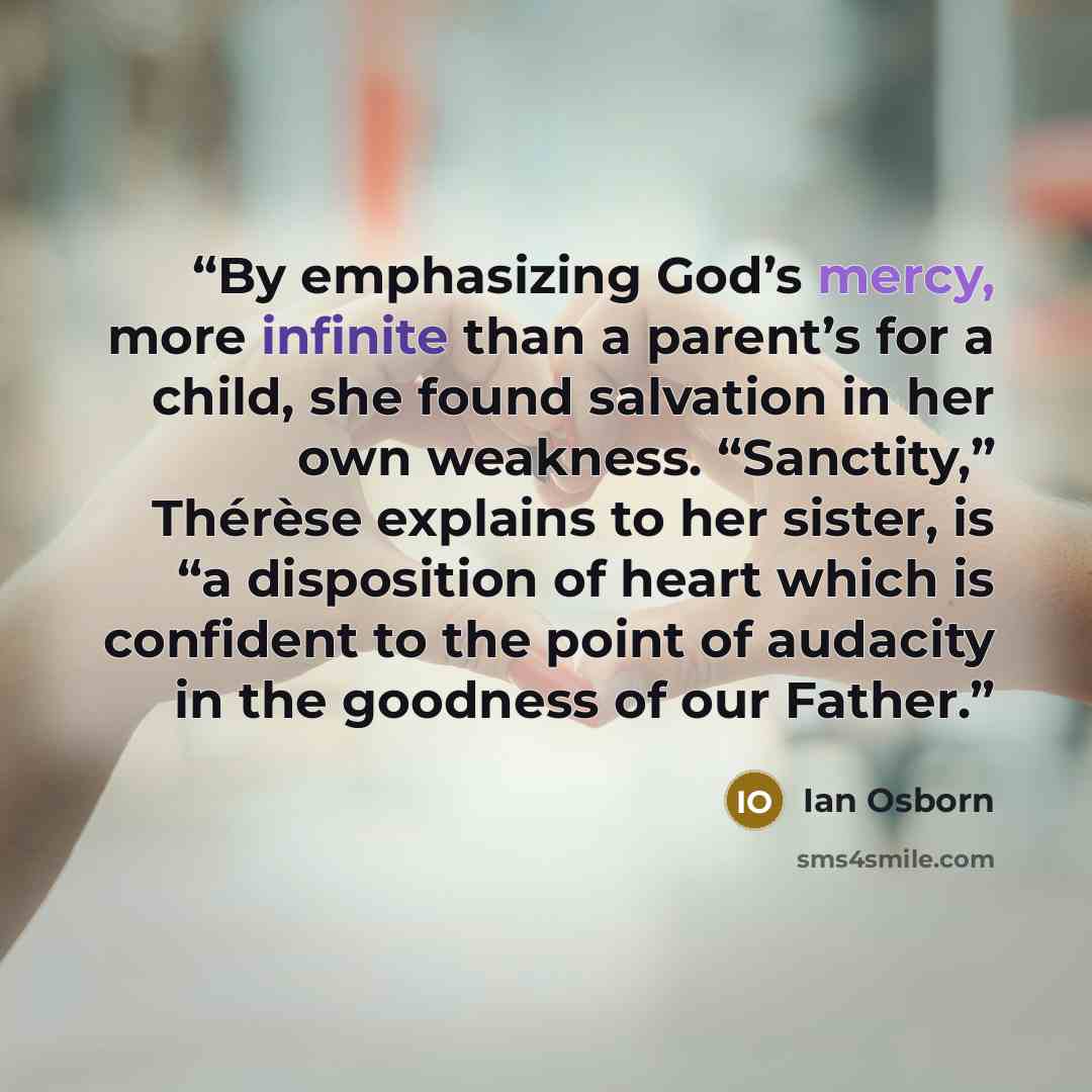 “By emphasizing God’s mercy, more infinite than a parent’s for a child, she found salvation in her own weakness. “Sanctity,” Thérèse explains to her sister, is “a disposition of heart which is confident to the point of audacity in the goodness of our Father.” quote by Ian Osborn