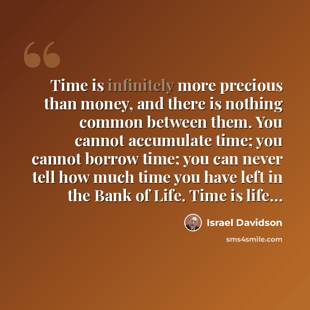 “Time is infinitely more precious than money, and there is nothing common between them. You cannot accumulate time; you cannot borrow time; you can never tell how much time you have left in the Bank of Life. Time is life…” quote by Israel Davidson