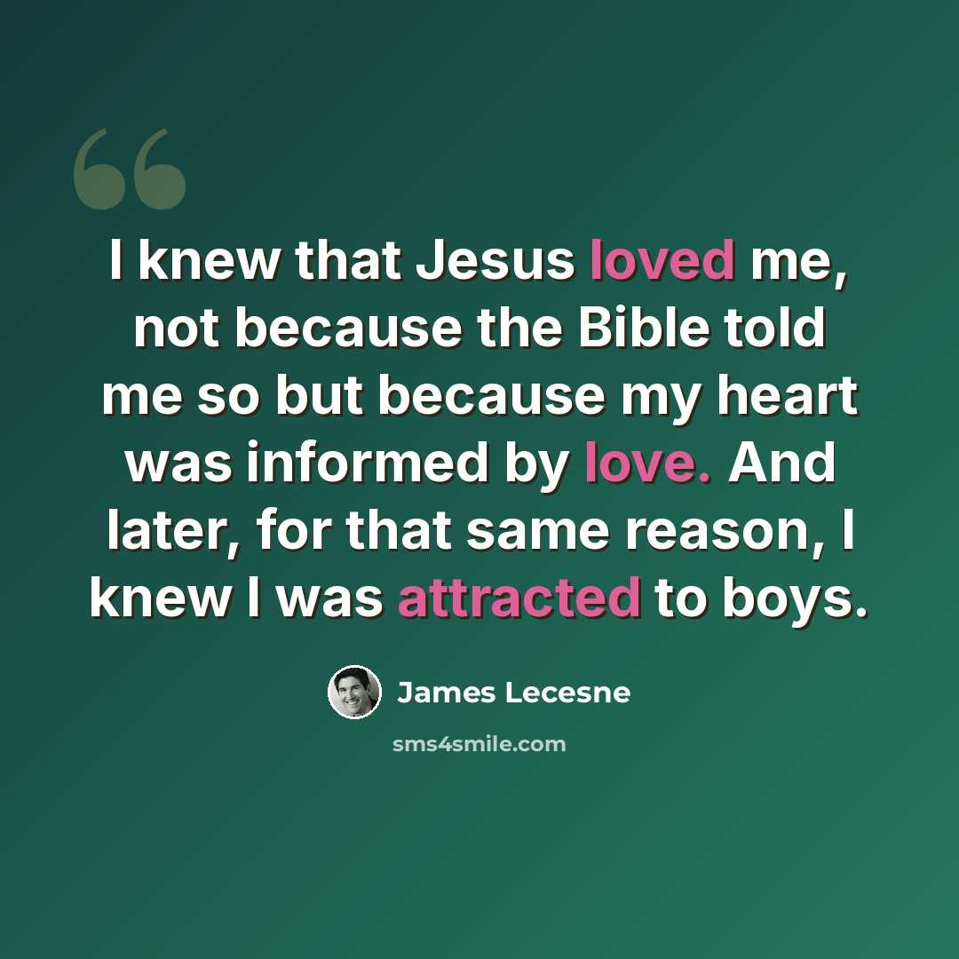 “I knew that Jesus loved me, not because the Bible told me so but because my heart was informed by love. And later, for that same reason, I knew I was attracted to boys.” quote by James Lecesne