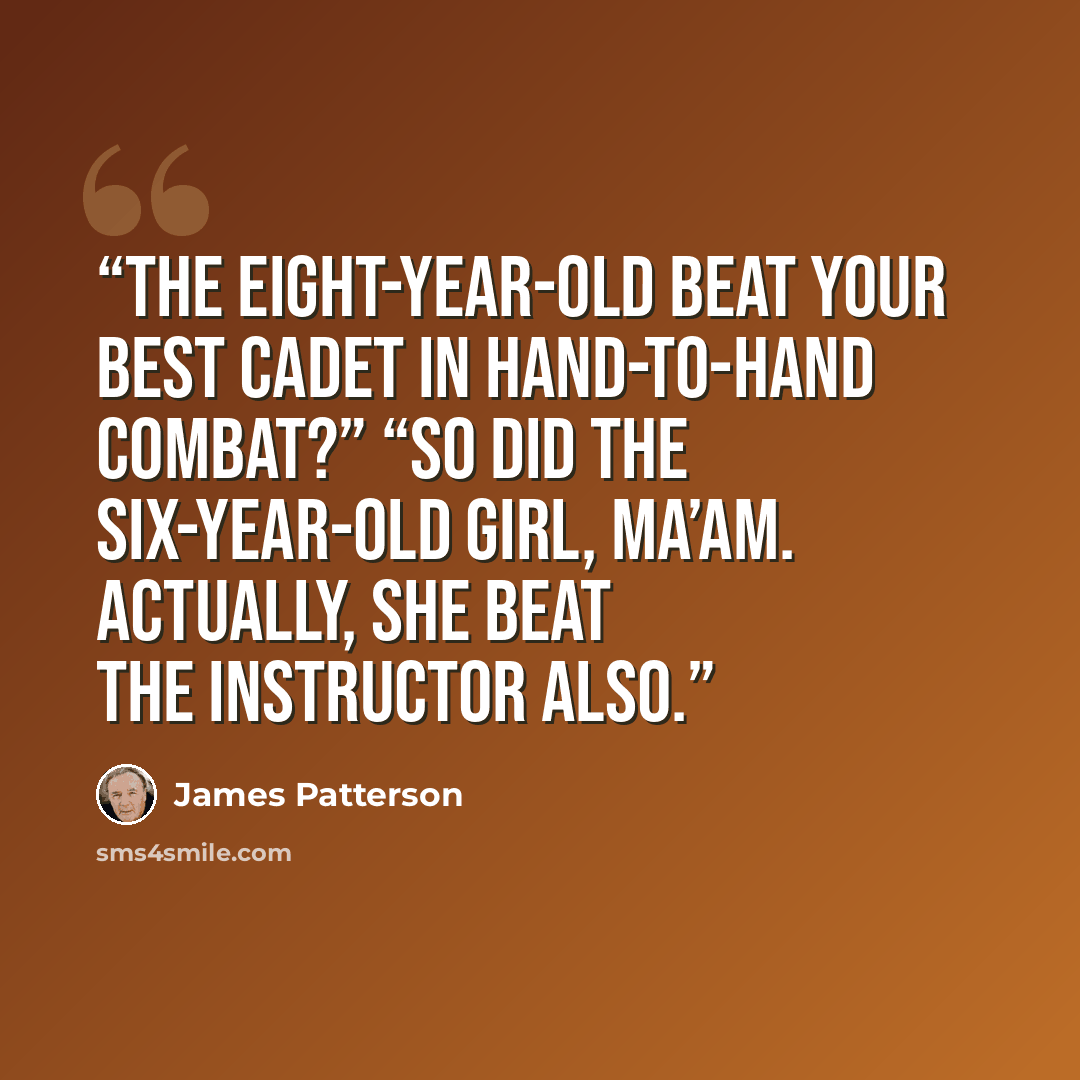 “The eight-year-old beat your best cadet in hand-to-hand combat?” “So did the six-year-old girl, ma’am. Actually, she beat the instructor also.” quote by James Patterson