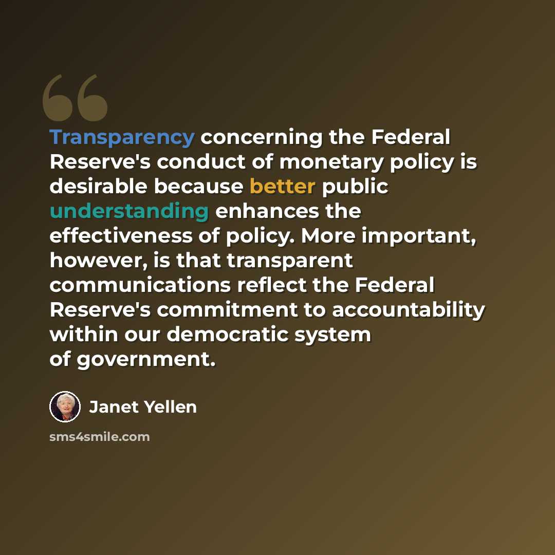 “Transparency concerning the Federal Reserve's conduct of monetary policy is desirable because better public understanding enhances the effectiveness of policy. More important, however, is that transparent communications reflect the Federal Reserve's commitment to accountability within our…” quote by Janet Yellen