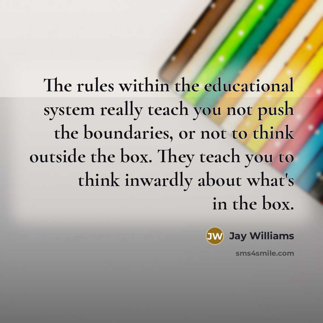 “The rules within the educational system really teach you not push the boundaries, or not to think outside the box. They teach you to think inwardly about what's in the box.” quote by Jay Williams