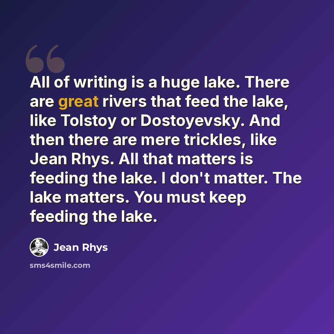 “All of writing is a huge lake. There are great rivers that feed the lake, like Tolstoy or Dostoyevsky. And then there are mere trickles, like Jean Rhys. All that matters is feeding the lake. I don't matter. The lake matters. You must keep feeding the lake.” quote by Jean Rhys