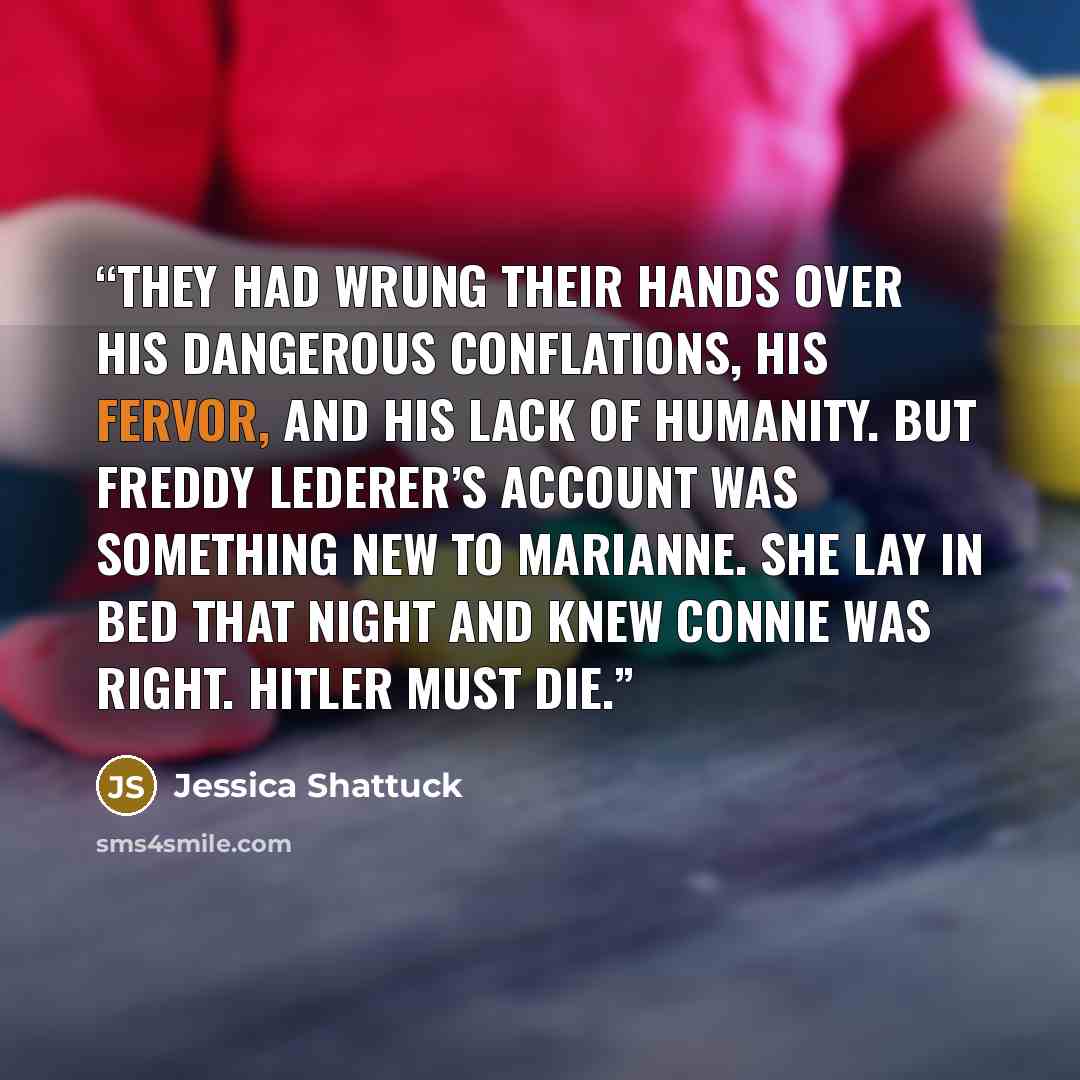 “They had wrung their hands over his dangerous conflations, his fervor, and his lack of humanity. But Freddy Lederer’s account was something new to Marianne. She lay in bed that night and knew Connie was right. Hitler must die.” quote by Jessica Shattuck