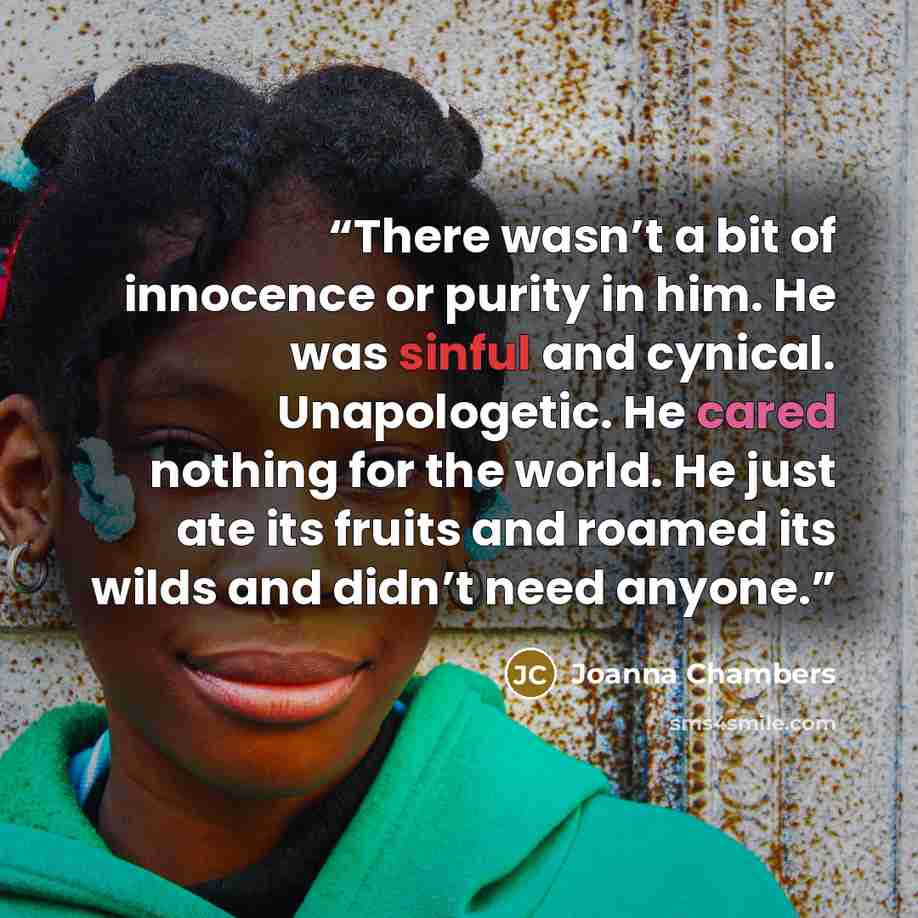 “There wasn’t a bit of innocence or purity in him. He was sinful and cynical. Unapologetic. He cared nothing for the world. He just ate its fruits and roamed its wilds and didn’t need anyone.” quote by Joanna Chambers