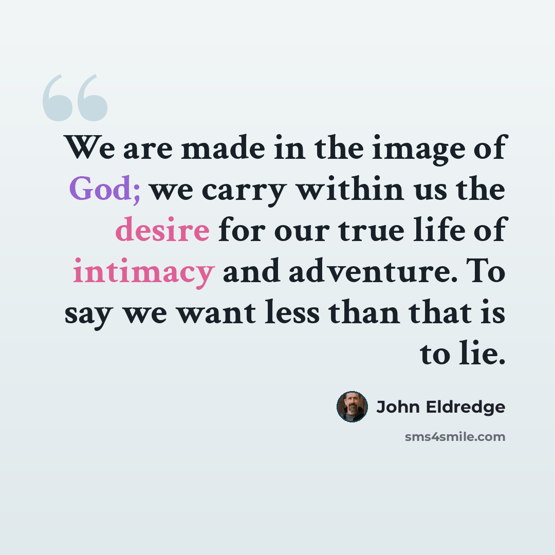 “We are made in the image of God; we carry within us the desire for our true life of intimacy and adventure. To say we want less than that is to lie.” quote by John Eldredge