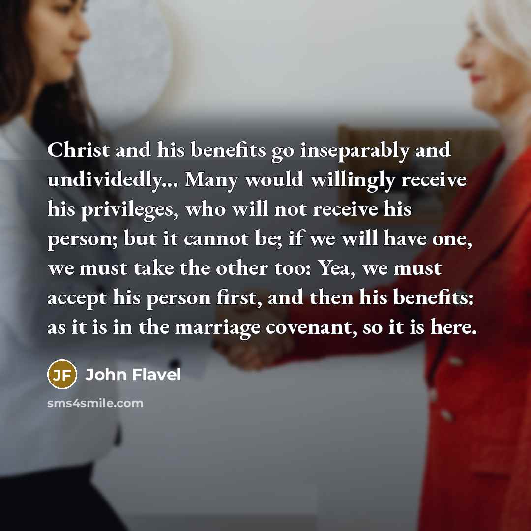 “Christ and his benefits go inseparably and undividedly... Many would willingly receive his privileges, who will not receive his person; but it cannot be; if we will have one, we must take the other too: Yea, we must accept his person first, and then his benefits: as it is in the marriage covenant…” quote by John Flavel