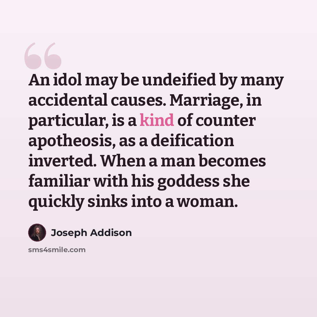 “An idol may be undeified by many accidental causes. Marriage, in particular, is a kind of counter apotheosis, as a deification inverted. When a man becomes familiar with his goddess she quickly sinks into a woman.” quote by Joseph Addison