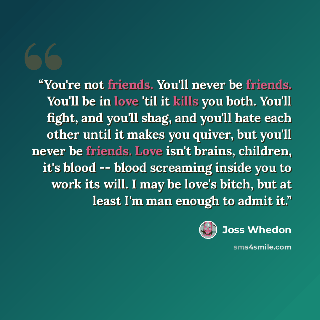 “You're not friends. You'll never be friends. You'll be in love 'til it kills you both. You'll fight, and you'll shag, and you'll hate each other until it makes you quiver, but you'll never be friends. Love isn't brains, children, it's blood -- blood screaming inside you to work its will. I may be…” quote by Joss Whedon