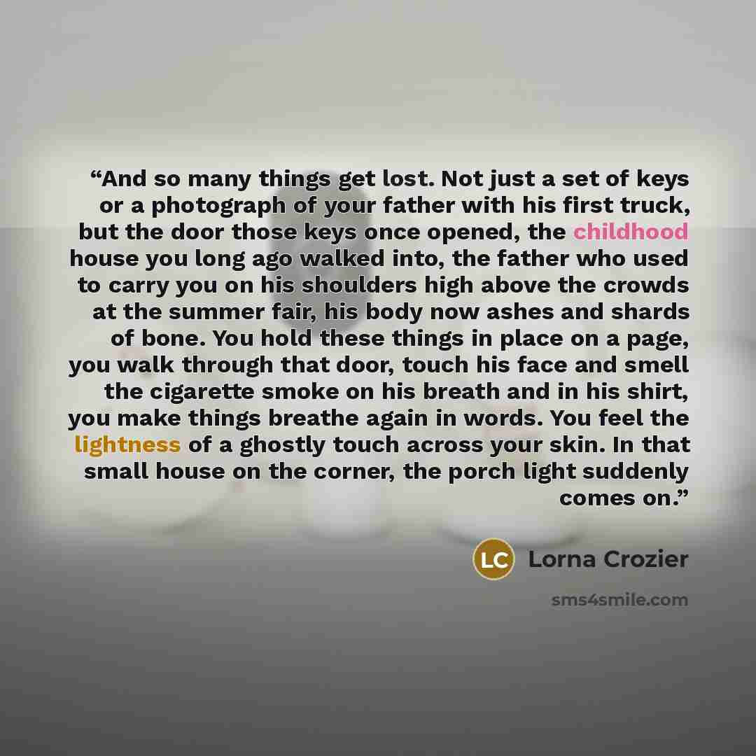 “And so many things get lost. Not just a set of keys or a photograph of your father with his first truck, but the door those keys once opened, the childhood house you long ago walked into, the father who used to carry you on his shoulders high above the crowds at the summer fair, his body now ashes…” quote by Lorna Crozier