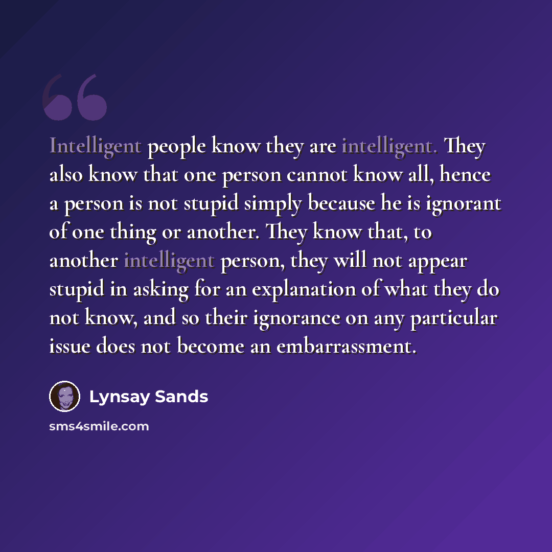 “Intelligent people know they are intelligent. They also know that one person cannot know all, hence a person is not stupid simply because he is ignorant of one thing or another. They know that, to another intelligent person, they will not appear stupid in asking for an explanation of what they do…” quote by Lynsay Sands