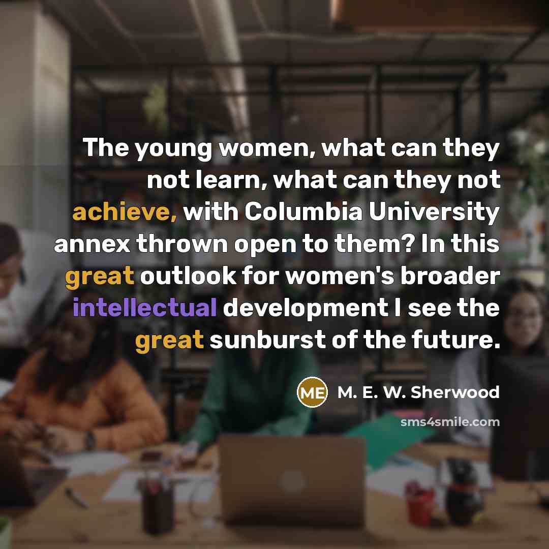 “The young women, what can they not learn, what can they not achieve, with Columbia University annex thrown open to them? In this great outlook for women's broader intellectual development I see the great sunburst of the future.” quote by M. E. W. Sherwood