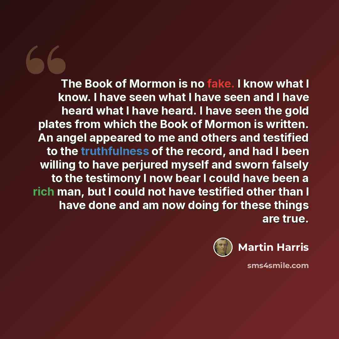 “The Book of Mormon is no fake. I know what I know. I have seen what I have seen and I have heard what I have heard. I have seen the gold plates from which the Book of Mormon is written. An angel appeared to me and others and testified to the truthfulness of the record, and had I been willing to…” quote by Martin Harris