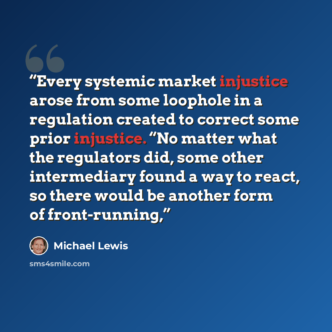“Every systemic market injustice arose from some loophole in a regulation created to correct some prior injustice. “No matter what the regulators did, some other intermediary found a way to react, so there would be another form of front-running,” quote by Michael Lewis