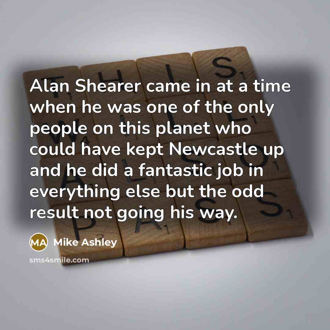 “Alan Shearer came in at a time when he was one of the only people on this planet who could have kept Newcastle up and he did a fantastic job in everything else but the odd result not going his way.” quote by Mike Ashley