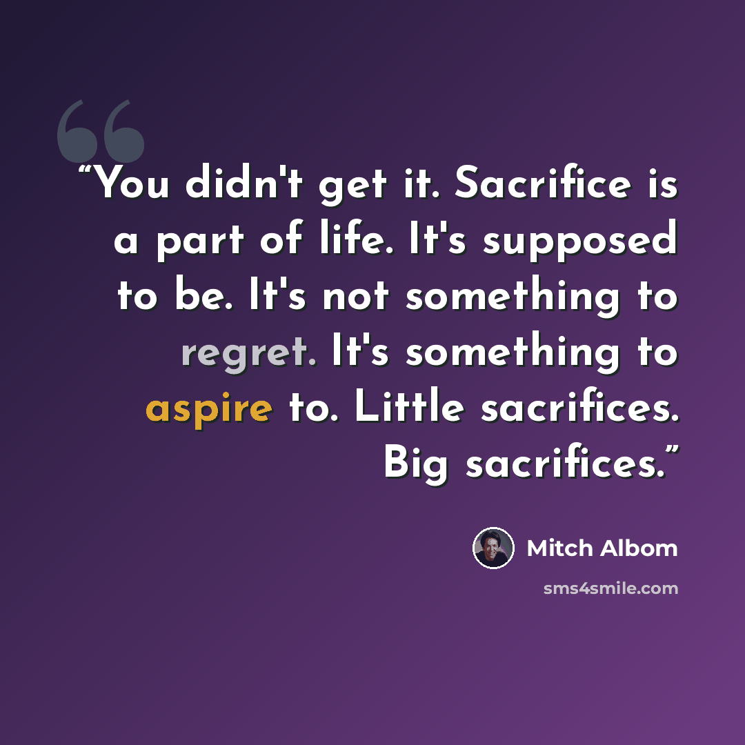 “You didn't get it. Sacrifice is a part of life. It's supposed to be. It's not something to regret. It's something to aspire to. Little sacrifices. Big sacrifices.” quote by Mitch Albom