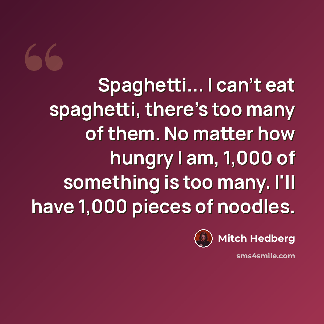 “Spaghetti... I can't eat spaghetti, there's too many of them. No matter how hungry I am, 1,000 of something is too many. I'll have 1,000 pieces of noodles.” quote by Mitch Hedberg