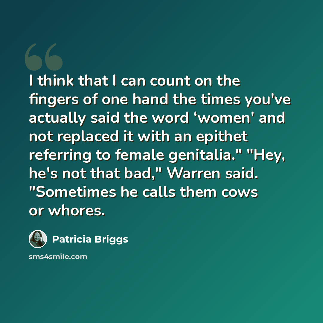 “I think that I can count on the fingers of one hand the times you've actually said the word ‘women' and not replaced it with an epithet referring to female genitalia." "Hey, he's not that bad," Warren said. "Sometimes he calls them cows or whores.” quote by Patricia Briggs