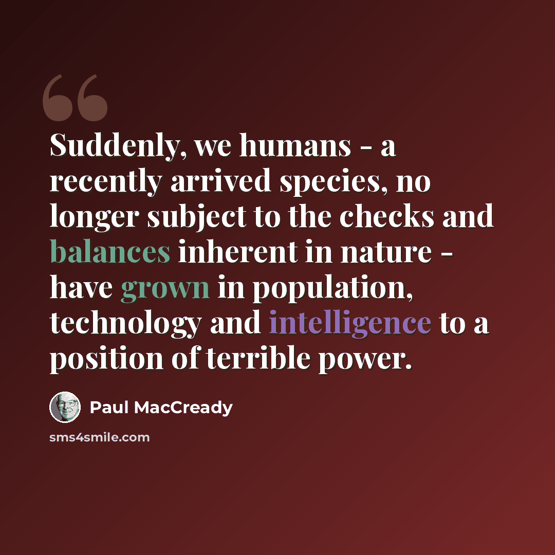 “Suddenly, we humans - a recently arrived species, no longer subject to the checks and balances inherent in nature - have grown in population, technology and intelligence to a position of terrible power.” quote by Paul MacCready