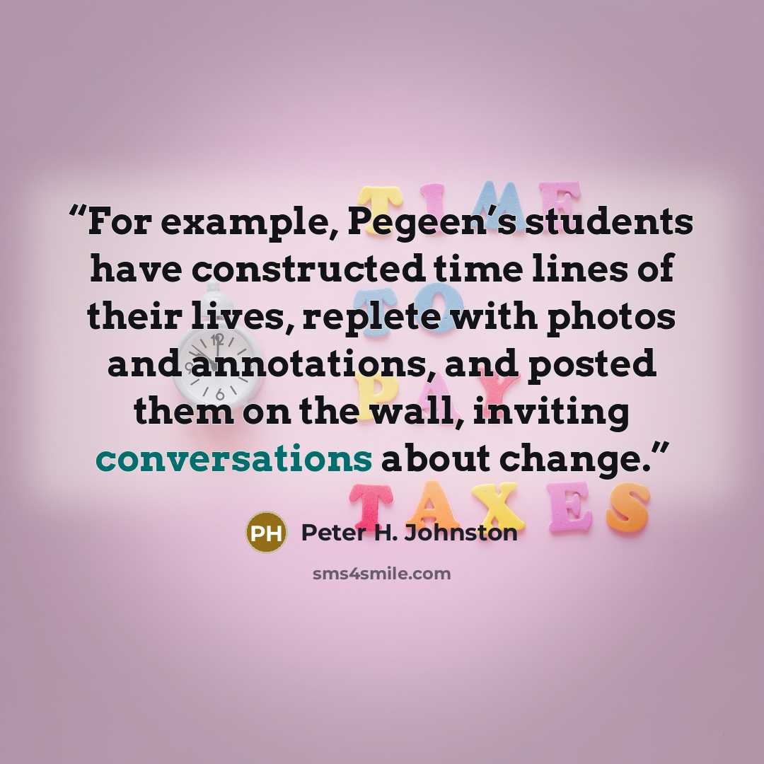 “For example, Pegeen’s students have constructed time lines of their lives, replete with photos and annotations, and posted them on the wall, inviting conversations about change.” quote by Peter H. Johnston