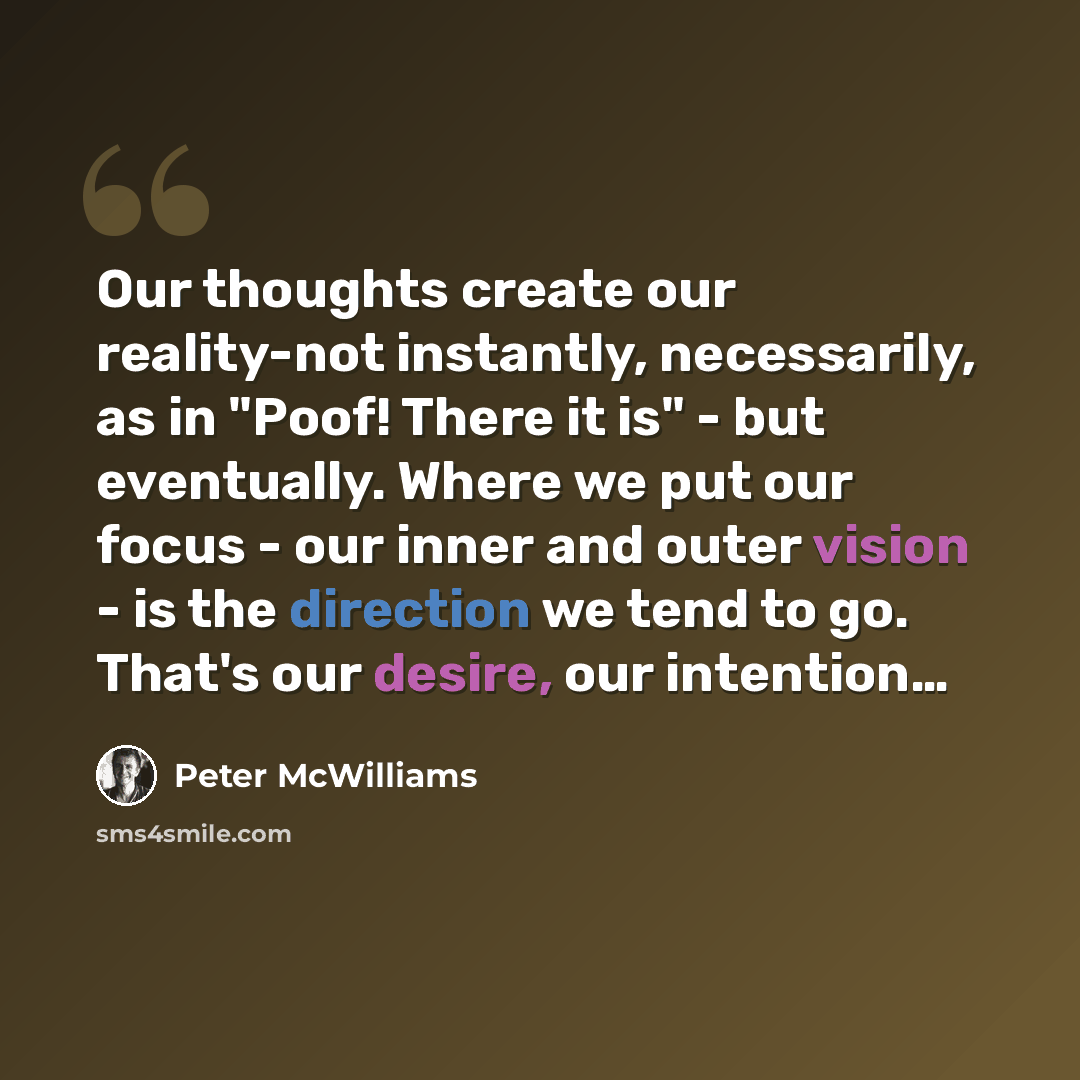 “Our thoughts create our reality-not instantly, necessarily, as in "Poof! There it is" - but eventually. Where we put our focus - our inner and outer vision - is the direction we tend to go. That's our desire, our intention…” quote by Peter McWilliams