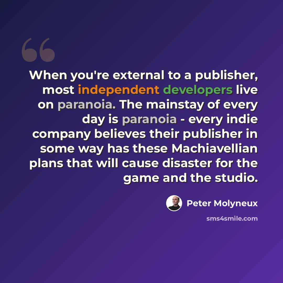 “When you're external to a publisher, most independent developers live on paranoia. The mainstay of every day is paranoia - every indie company believes their publisher in some way has these Machiavellian plans that will cause disaster for the game and the studio.” quote by Peter Molyneux