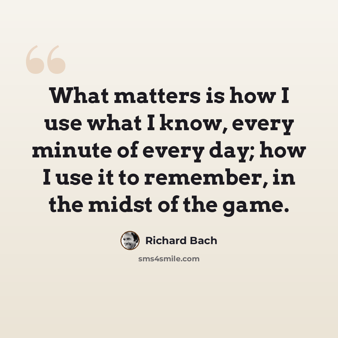 “What matters is how I use what I know, every minute of every day; how I use it to remember, in the midst of the game.” quote by Richard Bach