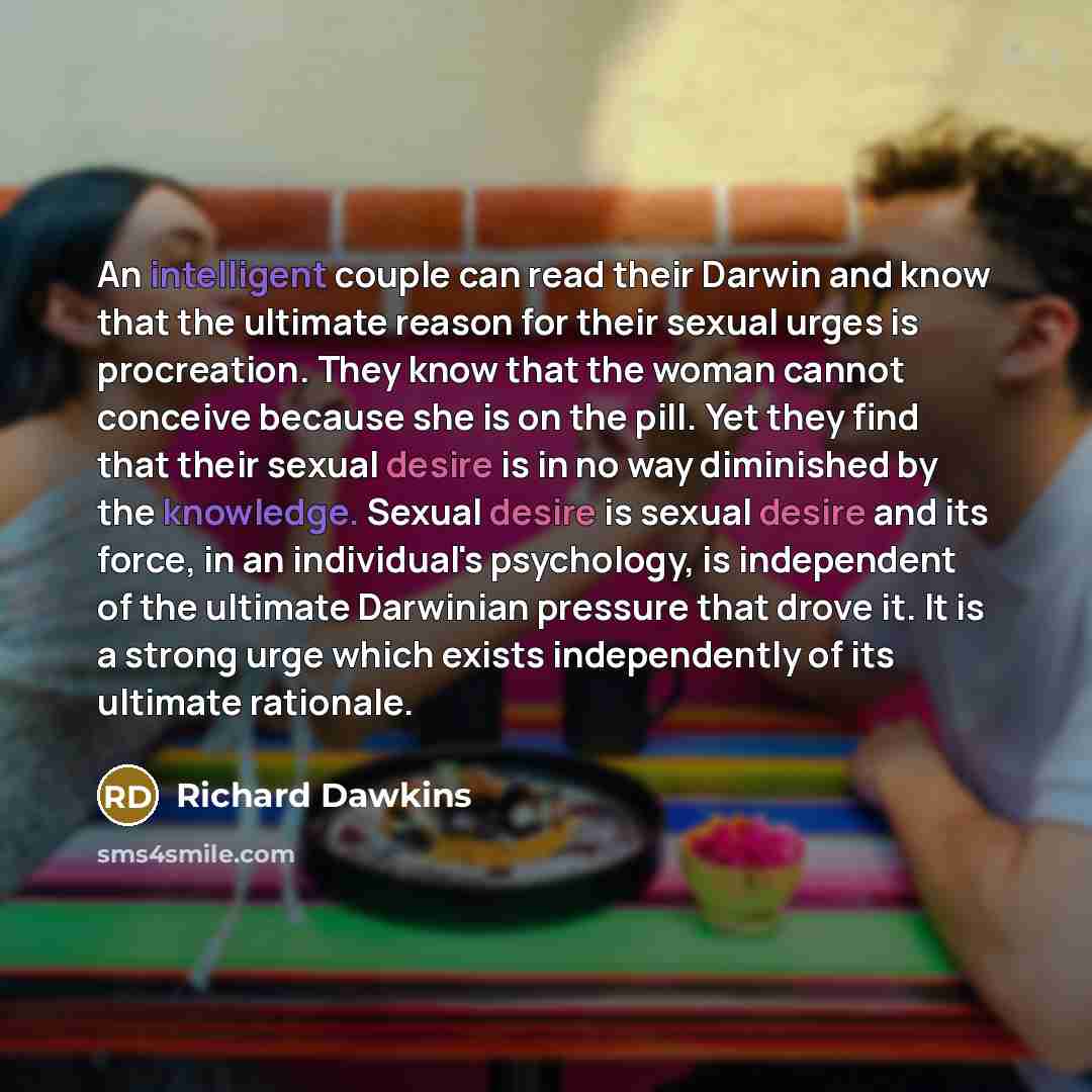“An intelligent couple can read their Darwin and know that the ultimate reason for their sexual urges is procreation. They know that the woman cannot conceive because she is on the pill. Yet they find that their sexual desire is in no way diminished by the knowledge. Sexual desire is sexual desire…” quote by Richard Dawkins