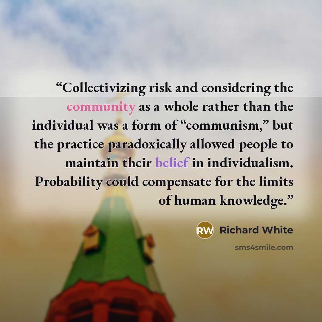 “Collectivizing risk and considering the community as a whole rather than the individual was a form of “communism,” but the practice paradoxically allowed people to maintain their belief in individualism. Probability could compensate for the limits of human knowledge.” quote by Richard White