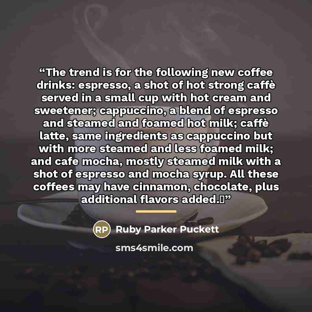 “The trend is for the following new coffee drinks: espresso, a shot of hot strong caffè served in a small cup with hot cream and sweetener; cappuccino, a blend of espresso and steamed and foamed hot milk; caffè latte, same ingredients as cappuccino but with more steamed and less foamed milk; and…” quote by Ruby Parker Puckett