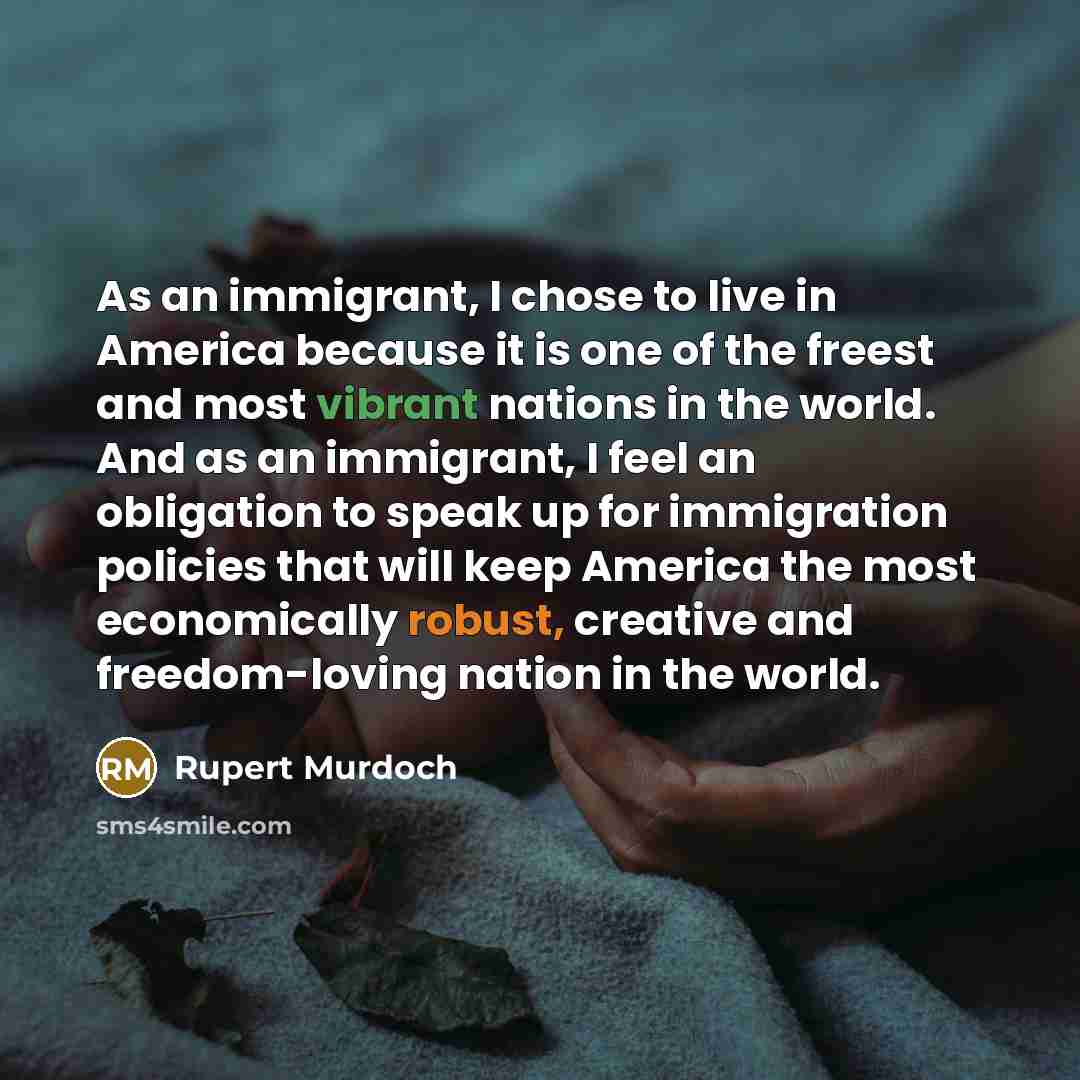 “As an immigrant, I chose to live in America because it is one of the freest and most vibrant nations in the world. And as an immigrant, I feel an obligation to speak up for immigration policies that will keep America the most economically robust, creative and freedom-loving nation in the world.” quote by Rupert Murdoch