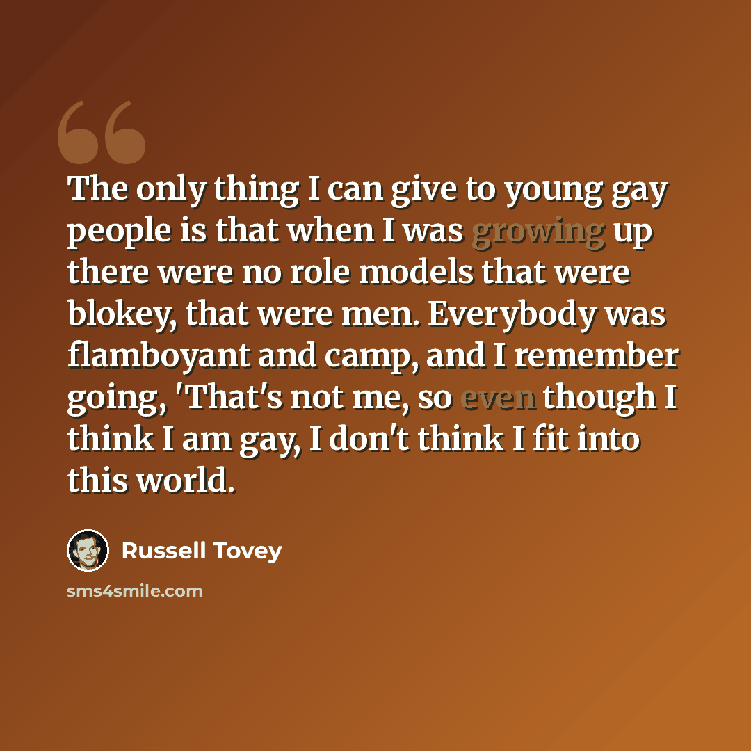 “The only thing I can give to young gay people is that when I was growing up there were no role models that were blokey, that were men. Everybody was flamboyant and camp, and I remember going, 'That's not me, so even though I think I am gay, I don't think I fit into this world.” quote by Russell Tovey