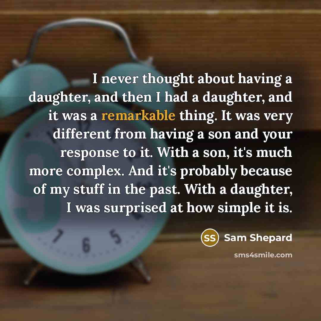 “I never thought about having a daughter, and then I had a daughter, and it was a remarkable thing. It was very different from having a son and your response to it. With a son, it's much more complex. And it's probably because of my stuff in the past. With a daughter, I was surprised at how simple…” quote by Sam Shepard