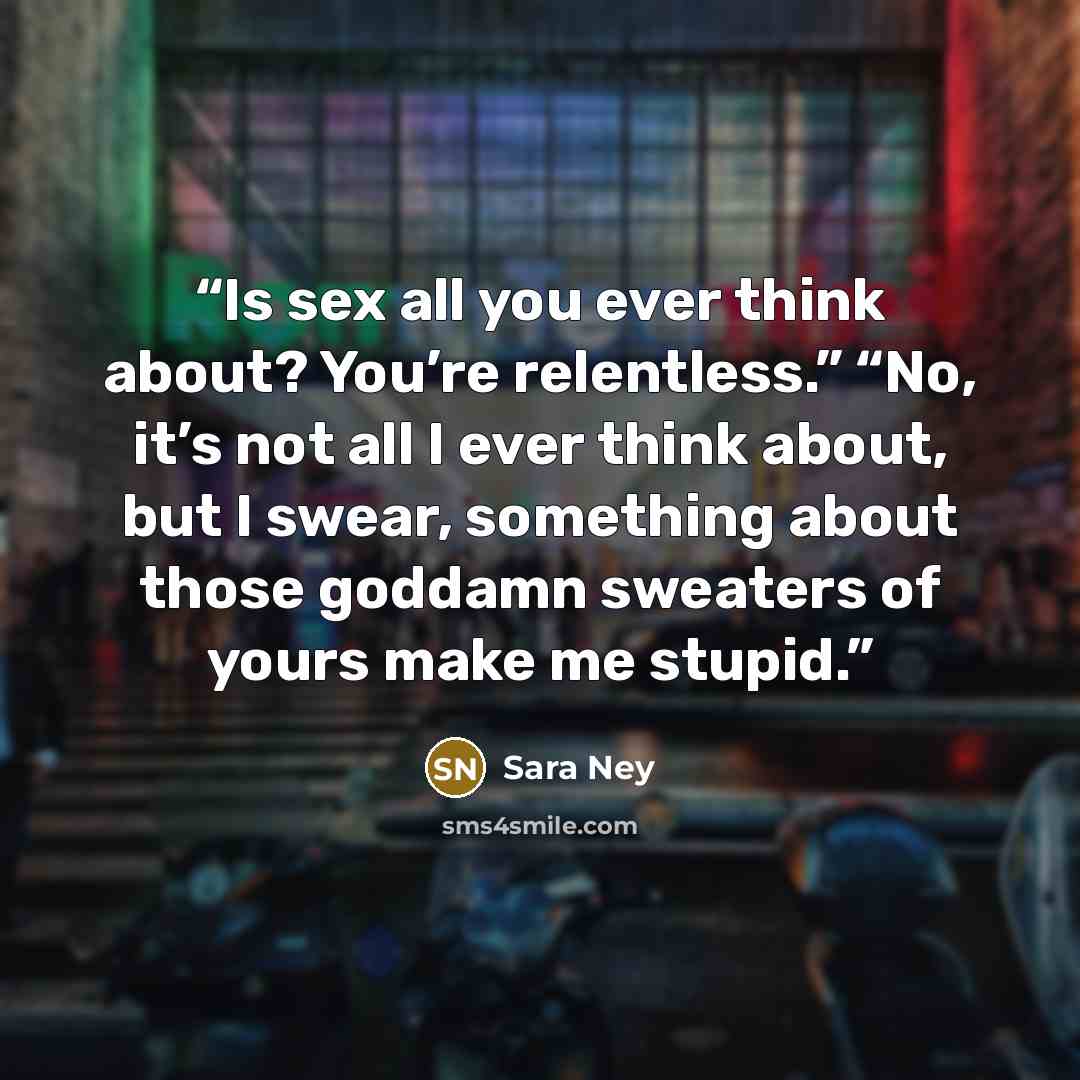 “Is sex all you ever think about? You’re relentless.” “No, it’s not all I ever think about, but I swear, something about those goddamn sweaters of yours make me stupid.” quote by Sara Ney