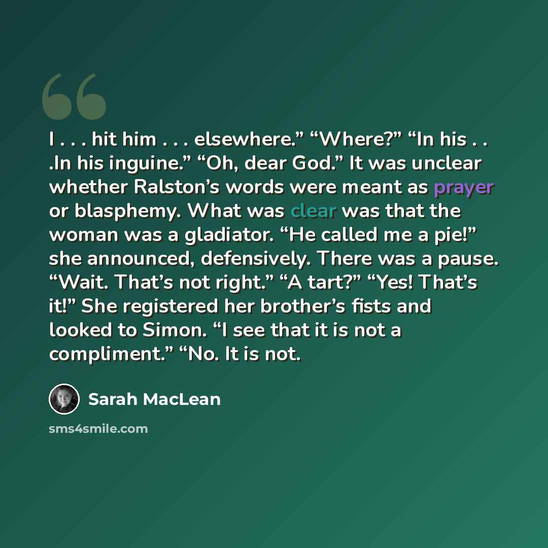 “I . . . hit him . . . elsewhere.” “Where?” “In his . . .In his inguine.” “Oh, dear God.” It was unclear whether Ralston’s words were meant as prayer or blasphemy. What was clear was that the woman was a gladiator. “He called me a pie!” she announced, defensively. There was a pause. “Wait. That’s…” quote by Sarah MacLean